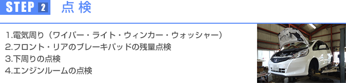 1.電気周り(ワイパー・ライト・ウィンカー・ウォッシャー) 2.フロント・リアのブレーキパッドの残量点検 3.下周りの点検 4.エンジンルームの点検